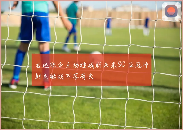 吉达联合主场迎战新未来SC 亚冠冲刺关键战不容有失