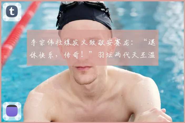 李宗伟社媒发文致敬安赛龙：“退休快乐，传奇！”羽坛两代天王温情互动