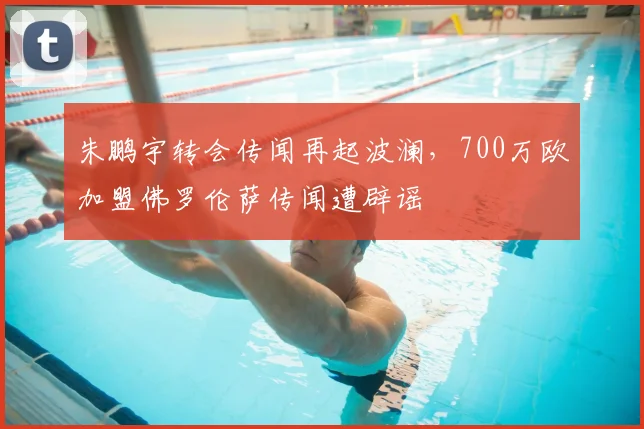 朱鹏宇转会传闻再起波澜，700万欧加盟佛罗伦萨传闻遭辟谣