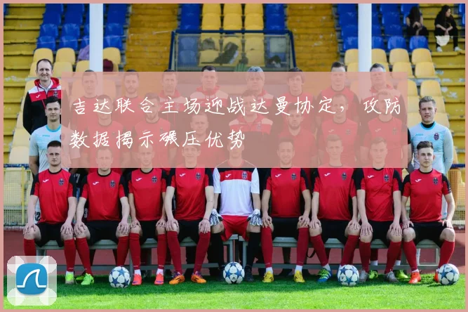 吉达联合主场迎战达曼协定，攻防数据揭示碾压优势