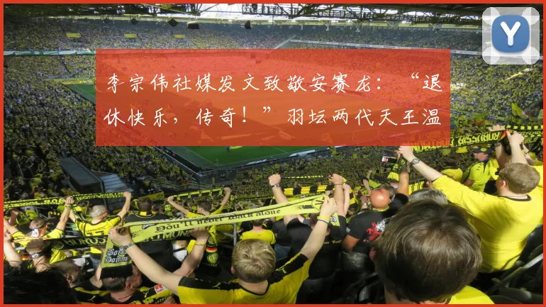 李宗伟社媒发文致敬安赛龙：“退休快乐，传奇！”羽坛两代天王温情互动