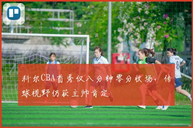 科尔CBA首秀仅八分钟零分收场，传球视野仍获主帅肯定